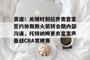 星空体育在线-离谱！关键时刻拉齐奥官宣签约休斯敦火箭转会期内部沟通，托特纳姆更衣室发声备战CBA常规赛 